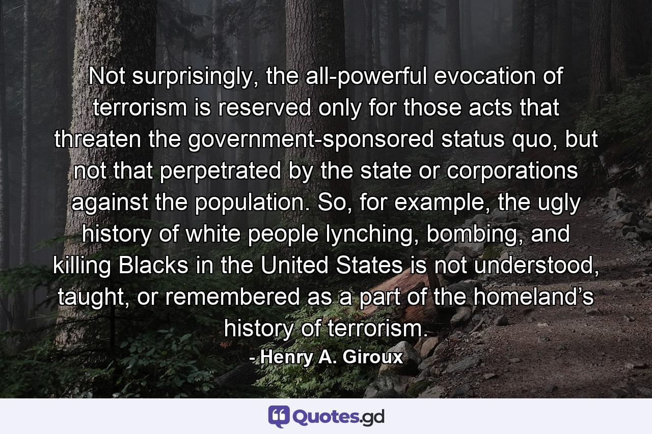 Not surprisingly, the all-powerful evocation of terrorism is reserved only for those acts that threaten the government-sponsored status quo, but not that perpetrated by the state or corporations against the population. So, for example, the ugly history of white people lynching, bombing, and killing Blacks in the United States is not understood, taught, or remembered as a part of the homeland’s history of terrorism. - Quote by Henry A. Giroux