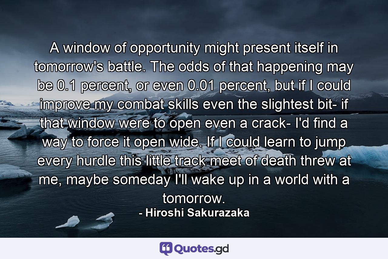 A window of opportunity might present itself in tomorrow's battle. The odds of that happening may be 0.1 percent, or even 0.01 percent, but if I could improve my combat skills even the slightest bit- if that window were to open even a crack- I'd find a way to force it open wide. If I could learn to jump every hurdle this little track meet of death threw at me, maybe someday I'll wake up in a world with a tomorrow. - Quote by Hiroshi Sakurazaka