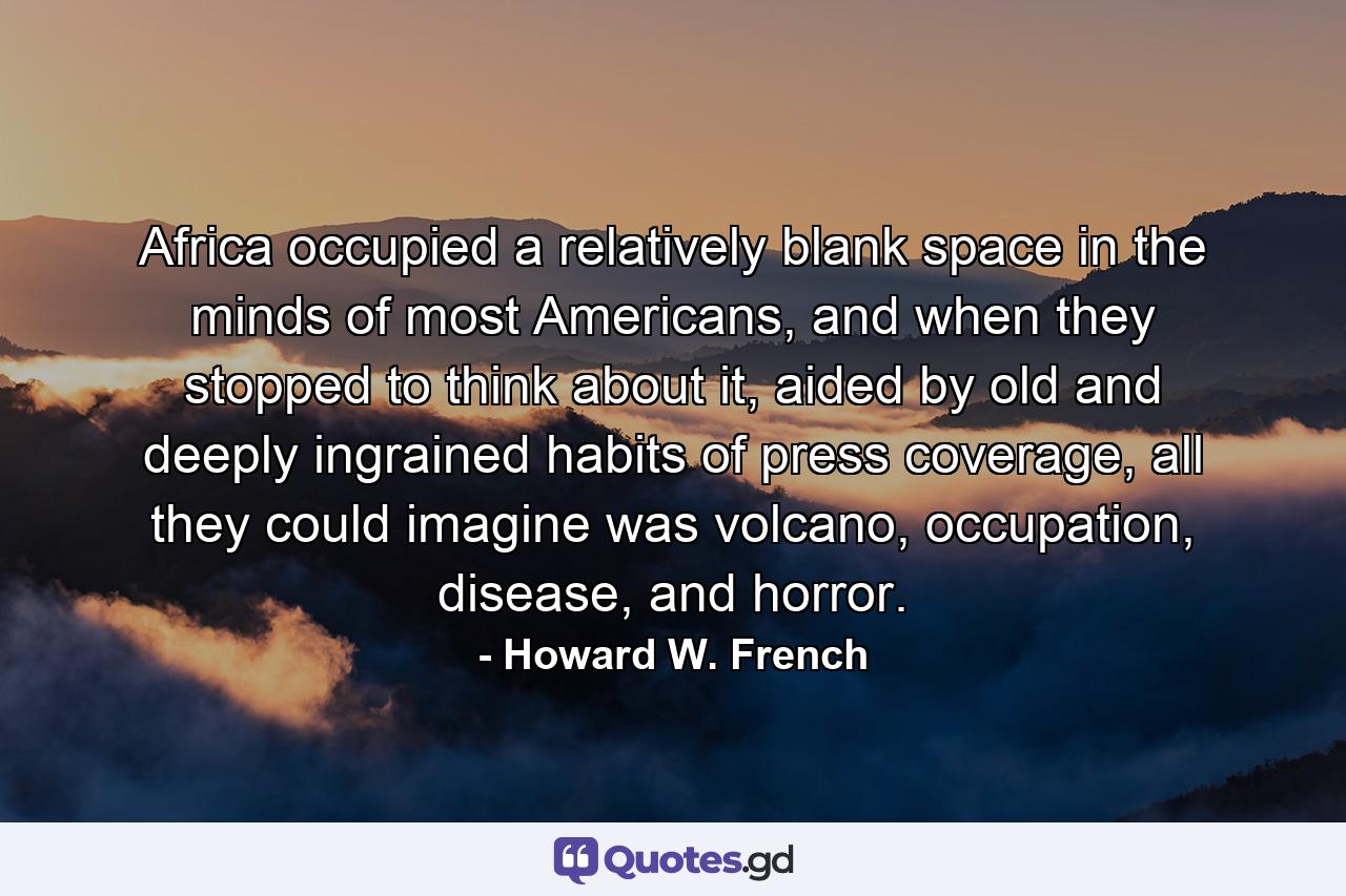 Africa occupied a relatively blank space in the minds of most Americans, and when they stopped to think about it, aided by old and deeply ingrained habits of press coverage, all they could imagine was volcano, occupation, disease, and horror. - Quote by Howard W. French