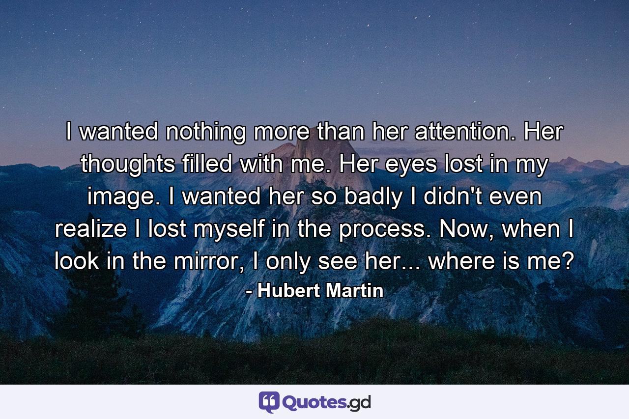 I wanted nothing more than her attention. Her thoughts filled with me. Her eyes lost in my image. I wanted her so badly I didn't even realize I lost myself in the process. Now, when I look in the mirror, I only see her... where is me? - Quote by Hubert Martin