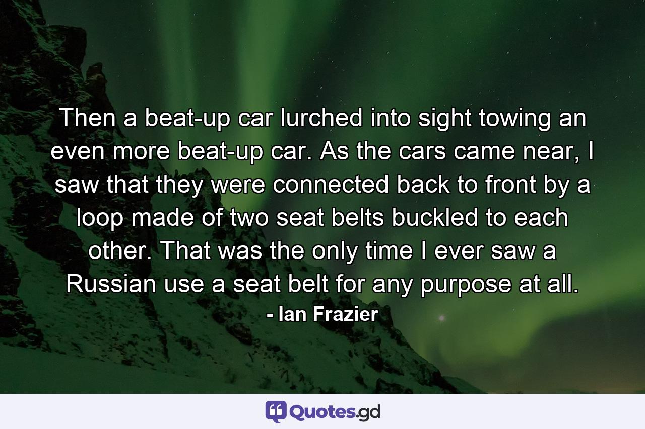 Then a beat-up car lurched into sight towing an even more beat-up car. As the cars came near, I saw that they were connected back to front by a loop made of two seat belts buckled to each other. That was the only time I ever saw a Russian use a seat belt for any purpose at all. - Quote by Ian Frazier