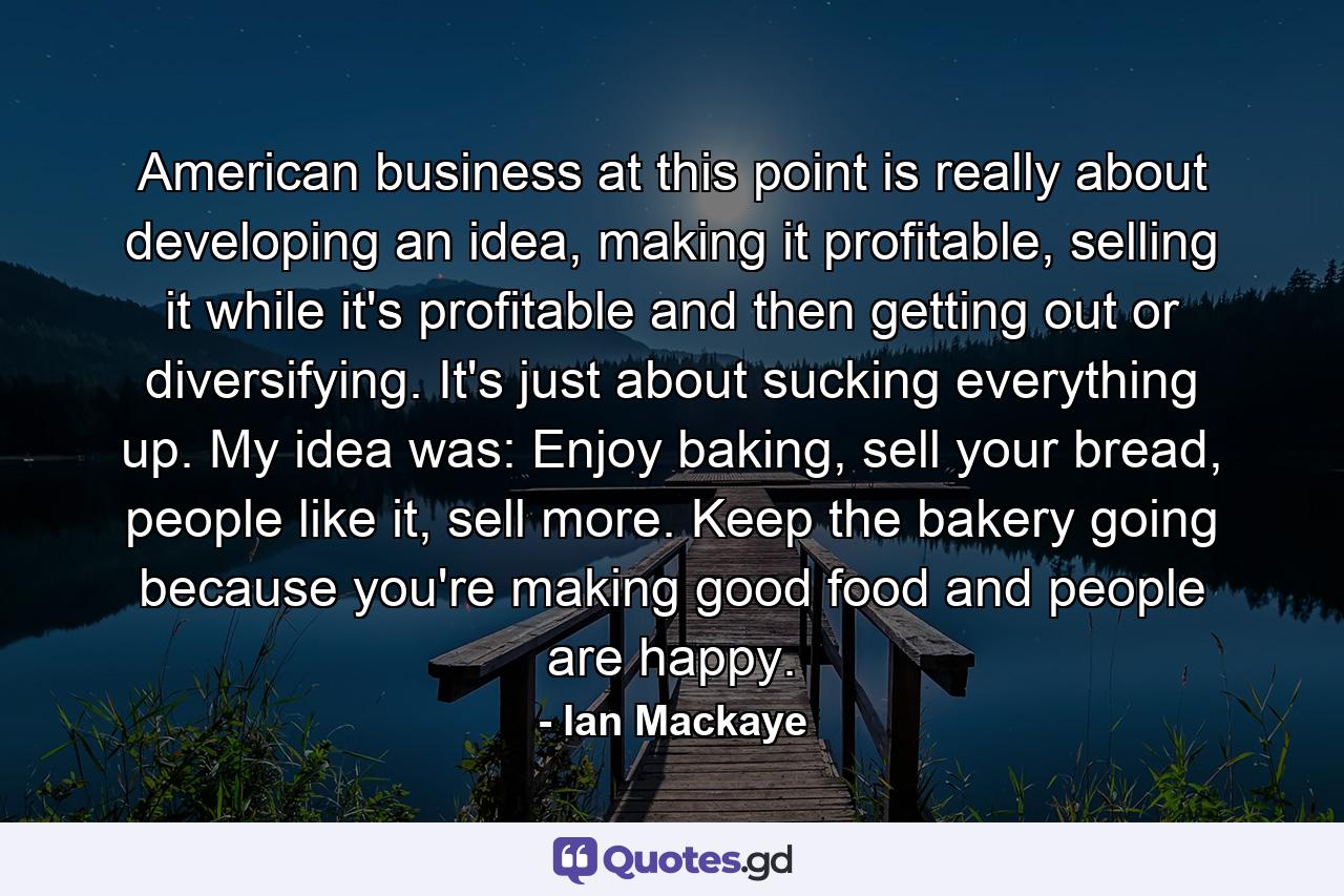 American business at this point is really about developing an idea, making it profitable, selling it while it's profitable and then getting out or diversifying. It's just about sucking everything up. My idea was: Enjoy baking, sell your bread, people like it, sell more. Keep the bakery going because you're making good food and people are happy. - Quote by Ian Mackaye