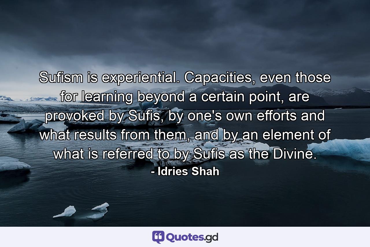 Sufism is experiential. Capacities, even those for learning beyond a certain point, are provoked by Sufis, by one's own efforts and what results from them, and by an element of what is referred to by Sufis as the Divine. - Quote by Idries Shah