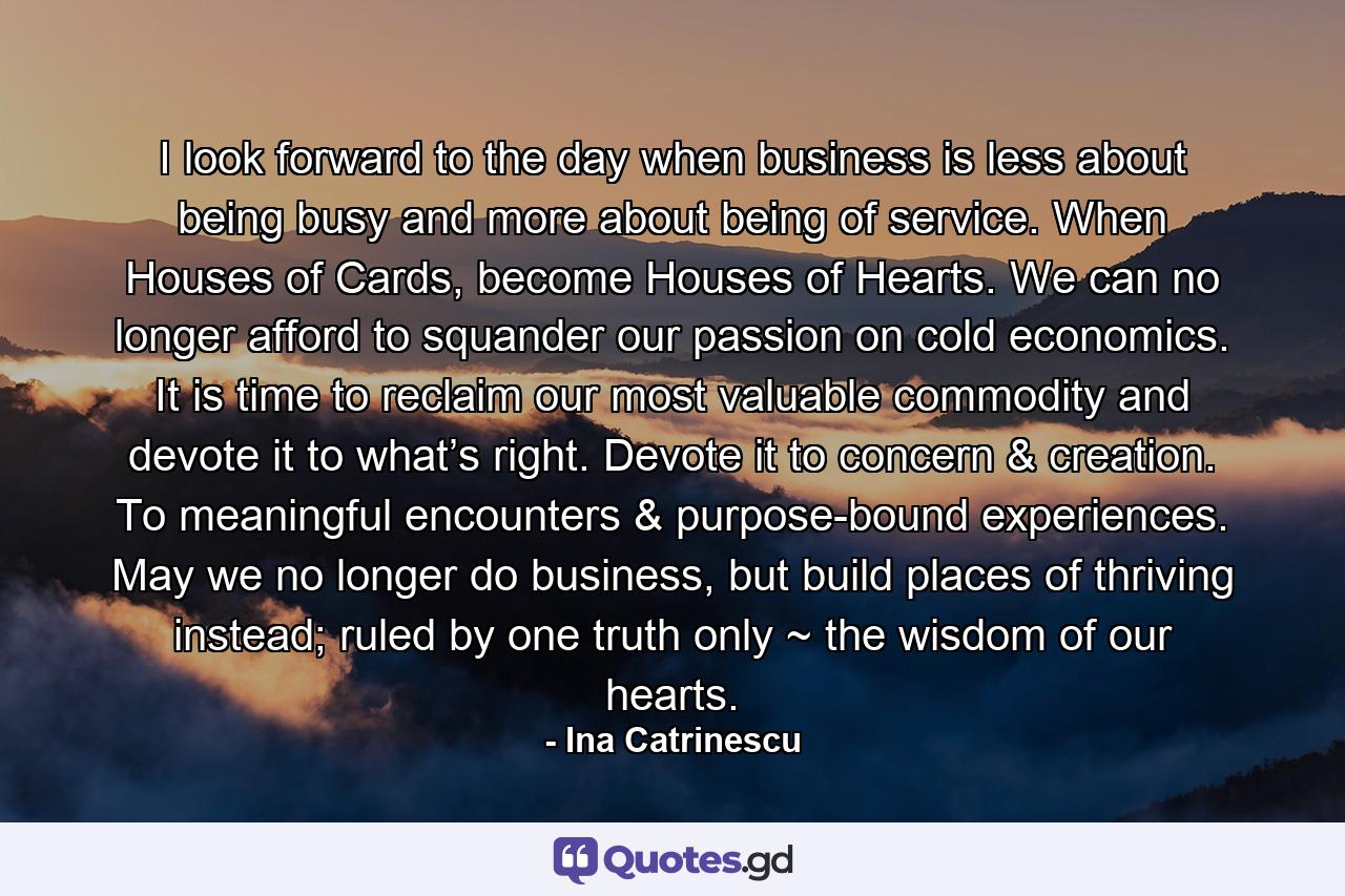 I look forward to the day when business is less about being busy and more about being of service. When Houses of Cards, become Houses of Hearts. We can no longer afford to squander our passion on cold economics. It is time to reclaim our most valuable commodity and devote it to what’s right. Devote it to concern & creation. To meaningful encounters & purpose-bound experiences. May we no longer do business, but build places of thriving instead; ruled by one truth only ~ the wisdom of our hearts. - Quote by Ina Catrinescu