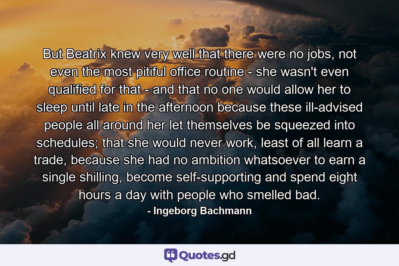 But Beatrix knew very well that there were no jobs, not even the most pitiful office routine - she wasn't even qualified for that - and that no one would allow her to sleep until late in the afternoon because these ill-advised people all around her let themselves be squeezed into schedules; that she would never work, least of all learn a trade, because she had no ambition whatsoever to earn a single shilling, become self-supporting and spend eight hours a day with people who smelled bad. - Quote by Ingeborg Bachmann