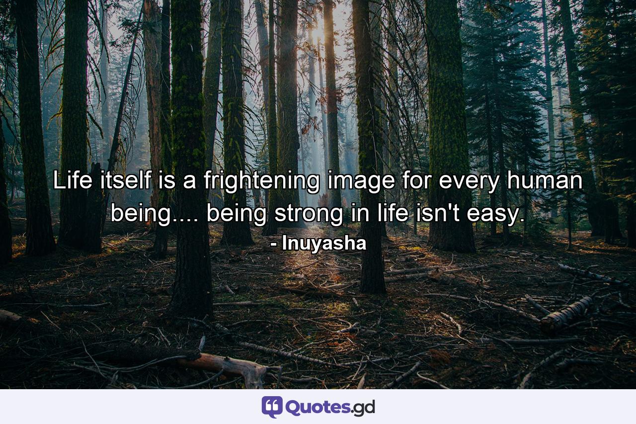 Life itself is a frightening image for every human being.... being strong in life isn't easy. - Quote by Inuyasha