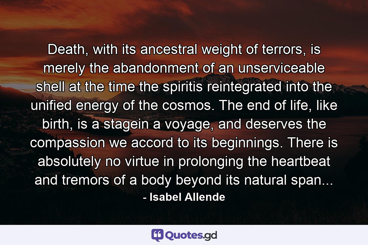 Death, with its ancestral weight of terrors, is merely the abandonment of an unserviceable shell at the time the spiritis reintegrated into the unified energy of the cosmos. The end of life, like birth, is a stagein a voyage, and deserves the compassion we accord to its beginnings. There is absolutely no virtue in prolonging the heartbeat and tremors of a body beyond its natural span... - Quote by Isabel Allende