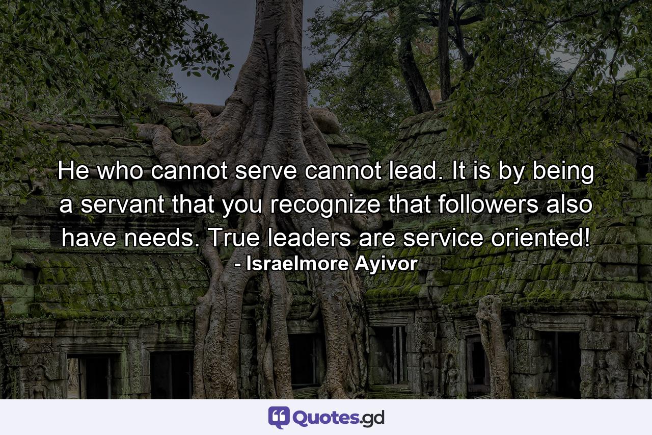 He who cannot serve cannot lead. It is by being a servant that you recognize that followers also have needs. True leaders are service oriented! - Quote by Israelmore Ayivor