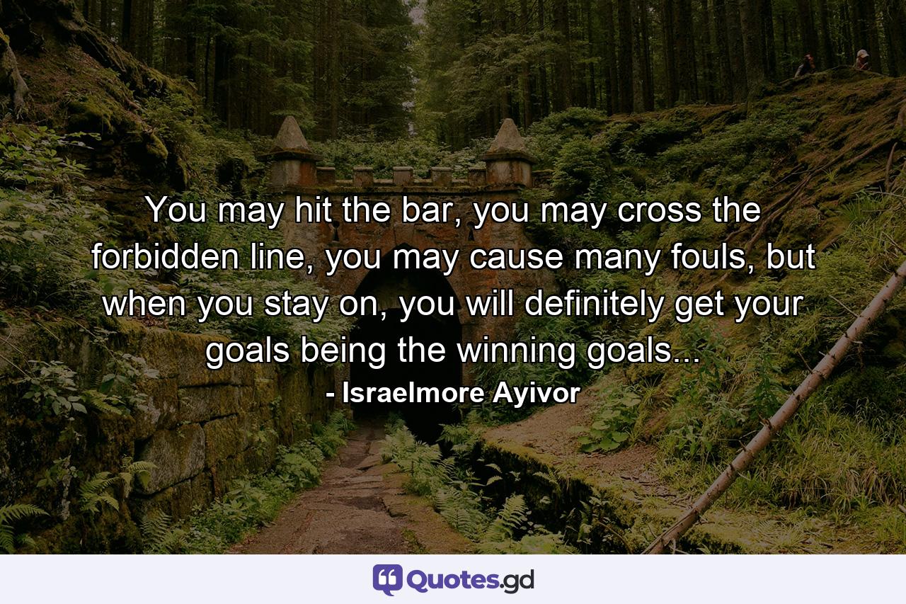 You may hit the bar, you may cross the forbidden line, you may cause many fouls, but when you stay on, you will definitely get your goals being the winning goals... - Quote by Israelmore Ayivor