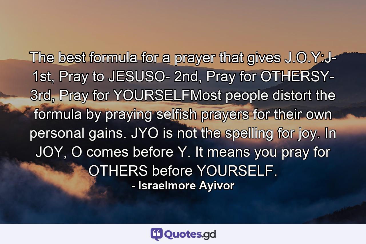 The best formula for a prayer that gives J.O.Y:J- 1st, Pray to JESUSO- 2nd, Pray for OTHERSY- 3rd, Pray for YOURSELFMost people distort the formula by praying selfish prayers for their own personal gains. JYO is not the spelling for joy. In JOY, O comes before Y. It means you pray for OTHERS before YOURSELF. - Quote by Israelmore Ayivor