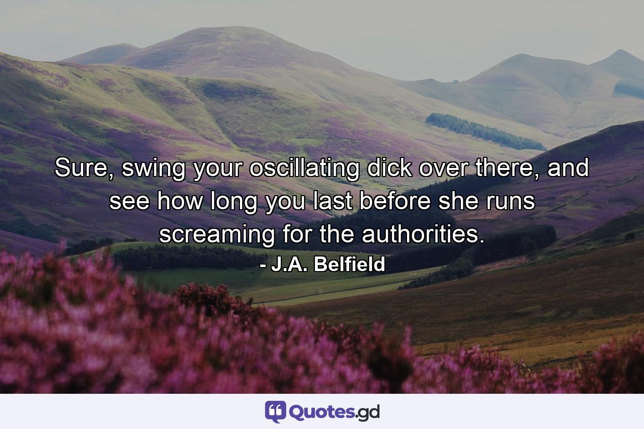 Sure, swing your oscillating dick over there, and see how long you last before she runs screaming for the authorities. - Quote by J.A. Belfield