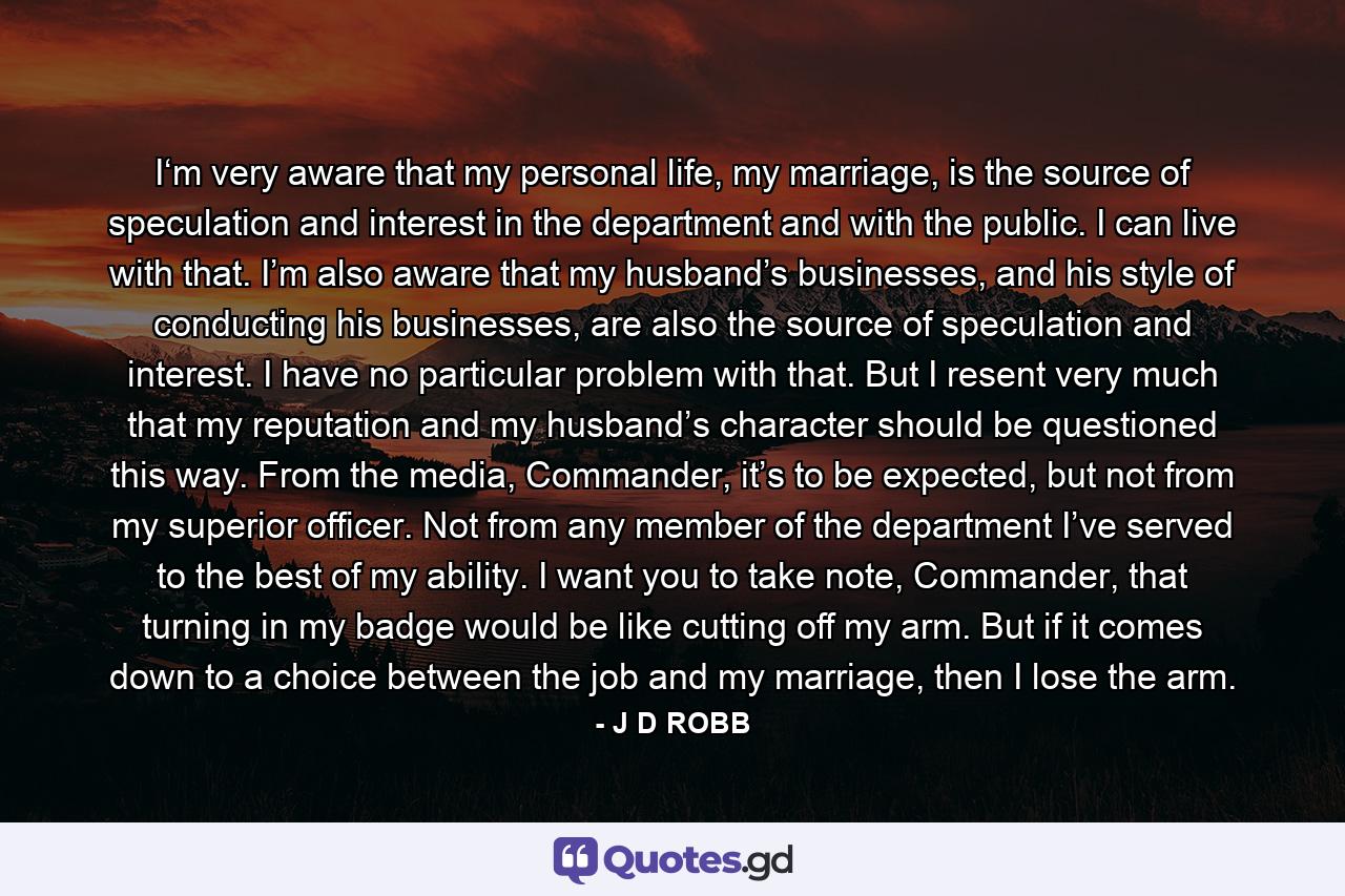 I‘m very aware that my personal life, my marriage, is the source of speculation and interest in the department and with the public. I can live with that. I’m also aware that my husband’s businesses, and his style of conducting his businesses, are also the source of speculation and interest. I have no particular problem with that. But I resent very much that my reputation and my husband’s character should be questioned this way. From the media, Commander, it’s to be expected, but not from my superior officer. Not from any member of the department I’ve served to the best of my ability. I want you to take note, Commander, that turning in my badge would be like cutting off my arm. But if it comes down to a choice between the job and my marriage, then I lose the arm. - Quote by J D ROBB