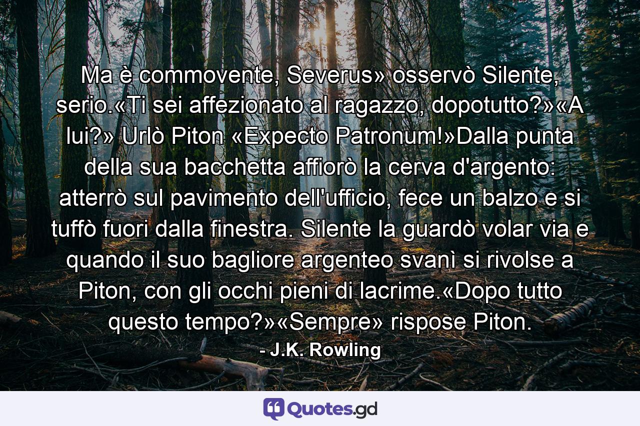 Ma è commovente, Severus» osservò Silente, serio.«Ti sei affezionato al ragazzo, dopotutto?»«A lui?» Urlò Piton «Expecto Patronum!»Dalla punta della sua bacchetta affiorò la cerva d'argento: atterrò sul pavimento dell'ufficio, fece un balzo e si tuffò fuori dalla finestra. Silente la guardò volar via e quando il suo bagliore argenteo svanì si rivolse a Piton, con gli occhi pieni di lacrime.«Dopo tutto questo tempo?»«Sempre» rispose Piton. - Quote by J.K. Rowling