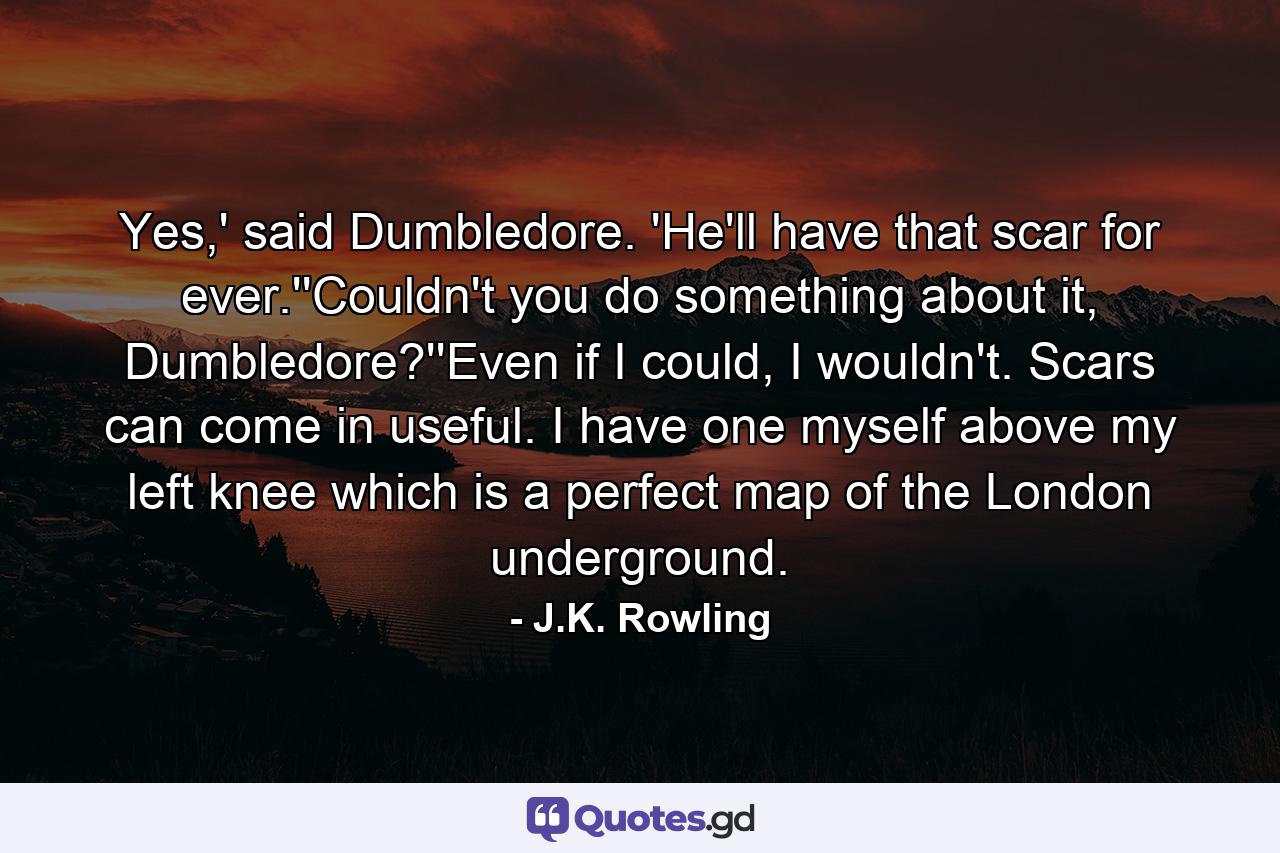 Yes,' said Dumbledore. 'He'll have that scar for ever.''Couldn't you do something about it, Dumbledore?''Even if I could, I wouldn't. Scars can come in useful. I have one myself above my left knee which is a perfect map of the London underground. - Quote by J.K. Rowling