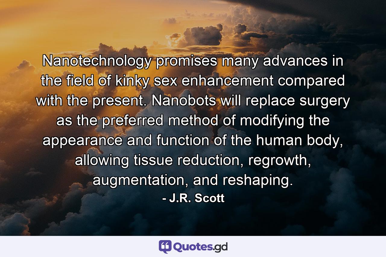 Nanotechnology promises many advances in the field of kinky sex enhancement compared with the present. Nanobots will replace surgery as the preferred method of modifying the appearance and function of the human body, allowing tissue reduction, regrowth, augmentation, and reshaping. - Quote by J.R. Scott