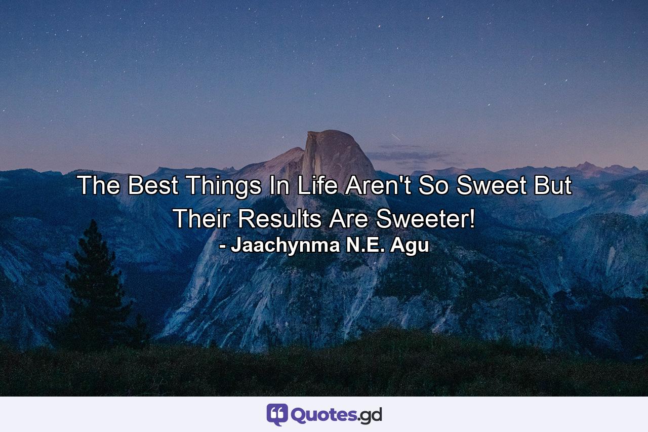 The Best Things In Life Aren't So Sweet But Their Results Are Sweeter! - Quote by Jaachynma N.E. Agu