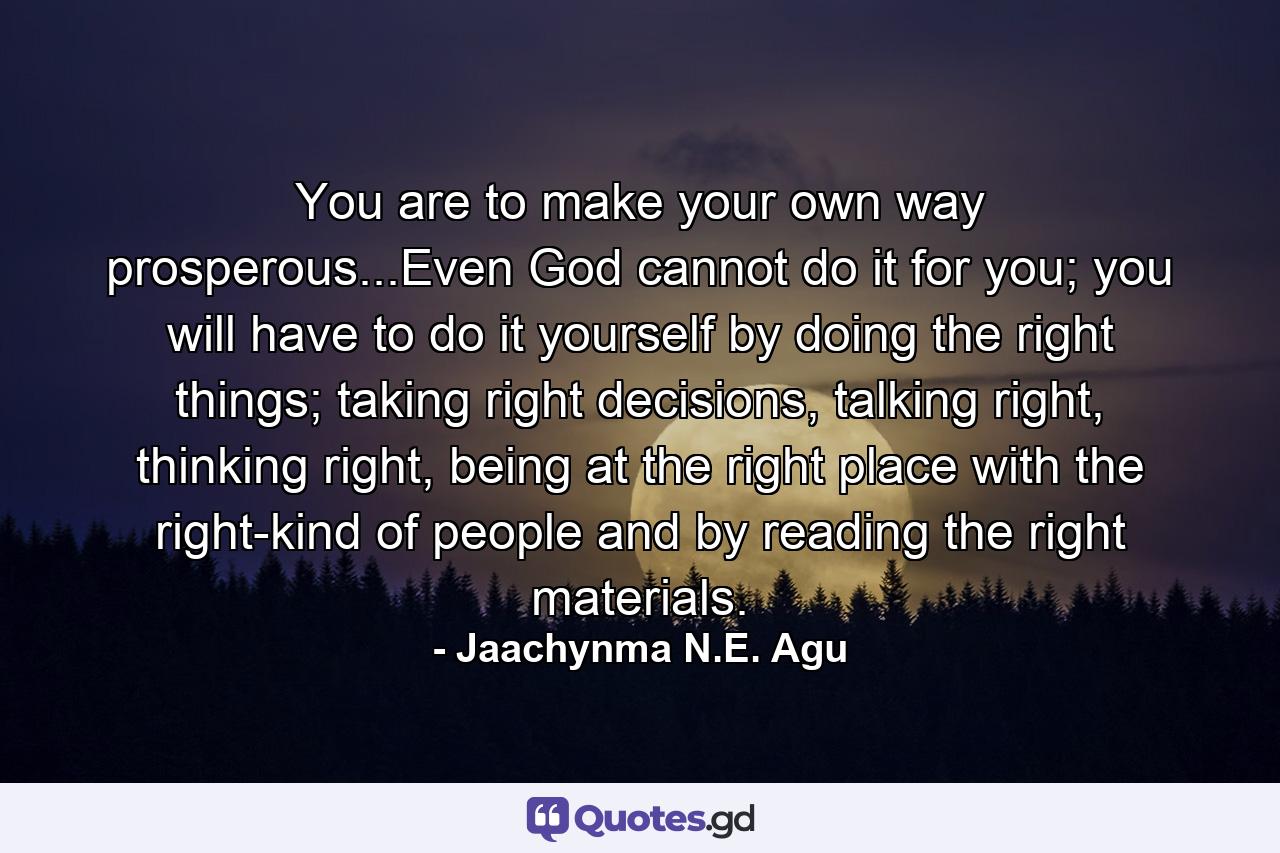 You are to make your own way prosperous...Even God cannot do it for you; you will have to do it yourself by doing the right things; taking right decisions, talking right, thinking right, being at the right place with the right-kind of people and by reading the right materials. - Quote by Jaachynma N.E. Agu