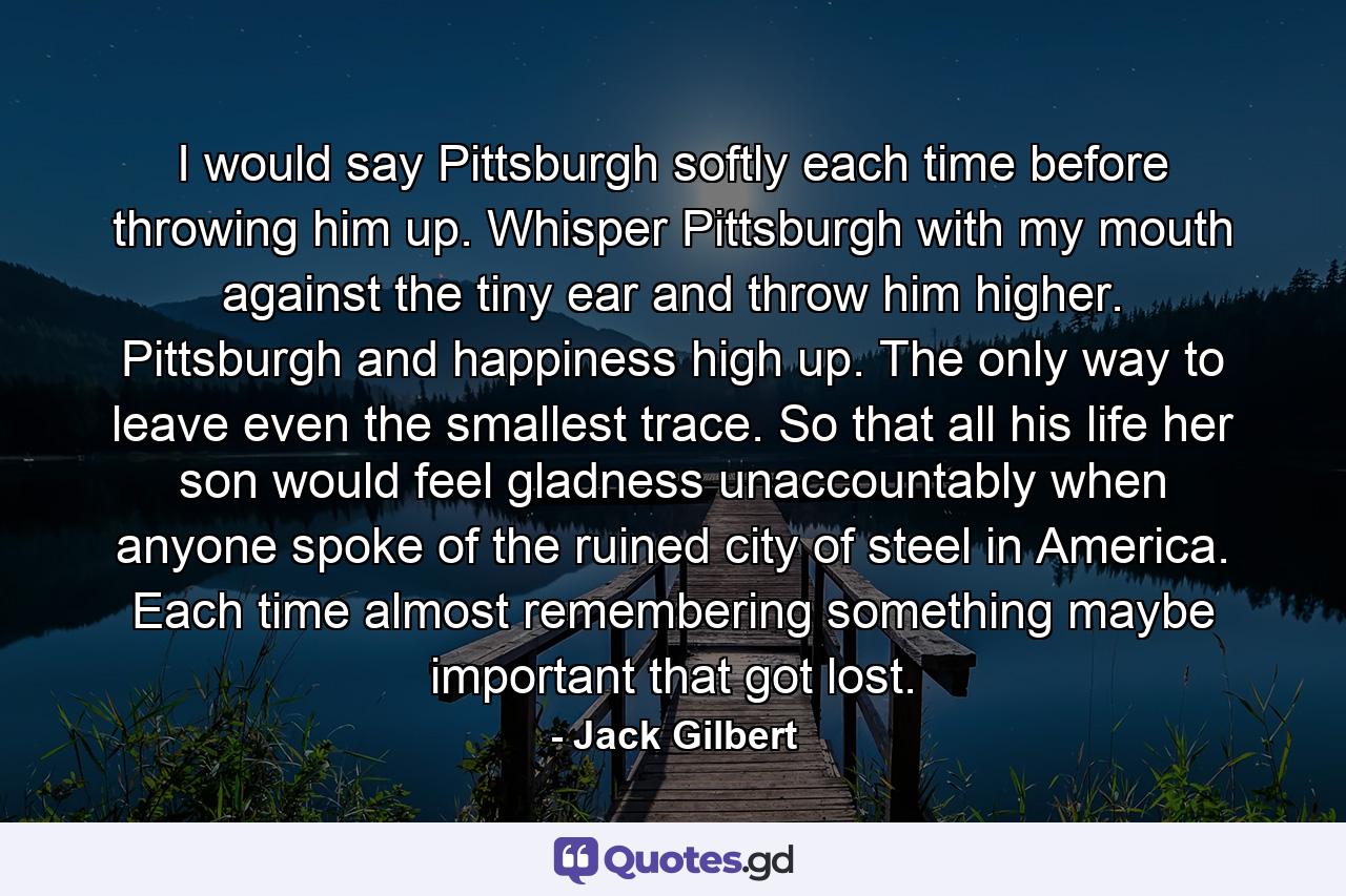 I would say Pittsburgh softly each time before throwing him up. Whisper Pittsburgh with my mouth against the tiny ear and throw him higher. Pittsburgh and happiness high up. The only way to leave even the smallest trace. So that all his life her son would feel gladness unaccountably when anyone spoke of the ruined city of steel in America. Each time almost remembering something maybe important that got lost. - Quote by Jack Gilbert