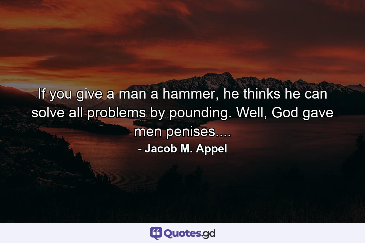 If you give a man a hammer, he thinks he can solve all problems by pounding. Well, God gave men penises.... - Quote by Jacob M. Appel