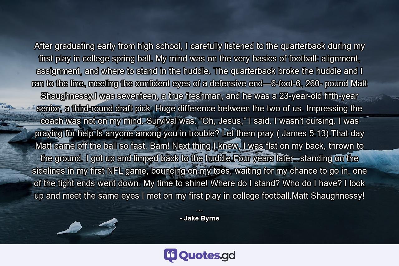 After graduating early from high school, I carefully listened to the quarterback during my first play in college spring ball. My mind was on the very basics of football: alignment, assignment, and where to stand in the huddle. The quarterback broke the huddle and I ran to the line, meeting the confident eyes of a defensive end—6-foot-6, 260- pound Matt Shaughnessy.I was seventeen, a true freshman, and he was a 23-year-old fifth-year senior, a third-round draft pick. Huge difference between the two of us. Impressing the coach was not on my mind. Survival was. “Oh, Jesus,” I said. I wasn’t cursing. I was praying for help.Is anyone among you in trouble? Let them pray ( James 5:13).That day Matt came off the ball so fast. Bam! Next thing I knew, I was flat on my back, thrown to the ground. I got up and limped back to the huddle.Four years later...standing on the sidelines in my first NFL game, bouncing on my toes, waiting for my chance to go in, one of the tight ends went down. My time to shine! Where do I stand? Who do I have? I look up and meet the same eyes I met on my first play in college football.Matt Shaughnessy! ... - Quote by Jake Byrne