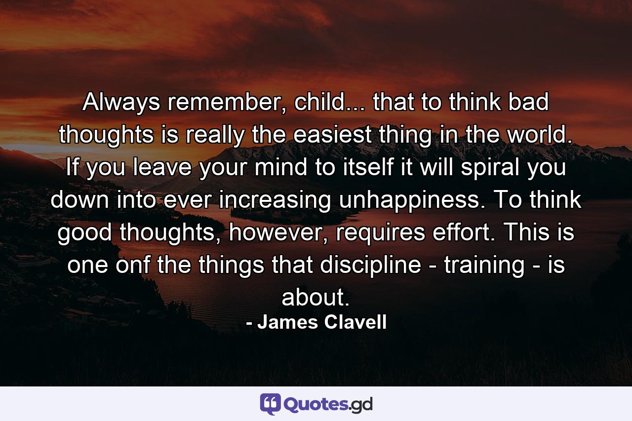 Always remember, child... that to think bad thoughts is really the easiest thing in the world. If you leave your mind to itself it will spiral you down into ever increasing unhappiness. To think good thoughts, however, requires effort. This is one onf the things that discipline - training - is about. - Quote by James Clavell