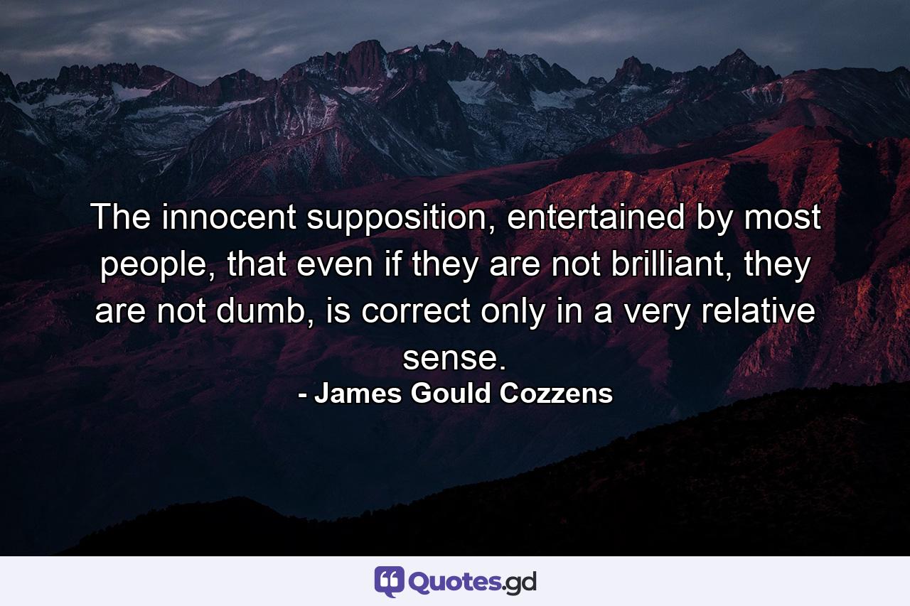 The innocent supposition, entertained by most people, that even if they are not brilliant, they are not dumb, is correct only in a very relative sense. - Quote by James Gould Cozzens