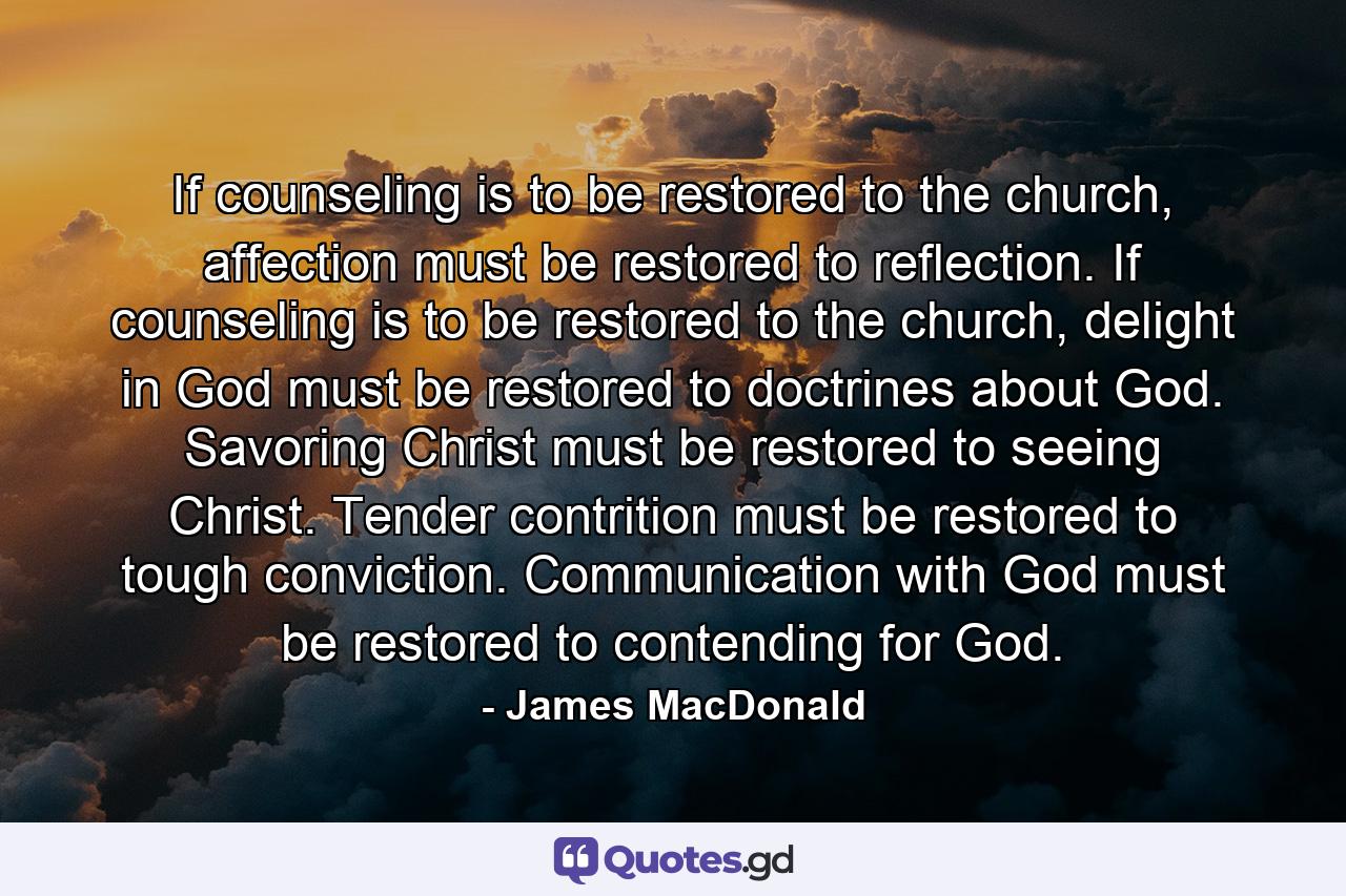 If counseling is to be restored to the church, affection must be restored to reflection. If counseling is to be restored to the church, delight in God must be restored to doctrines about God. Savoring Christ must be restored to seeing Christ. Tender contrition must be restored to tough conviction. Communication with God must be restored to contending for God. - Quote by James MacDonald