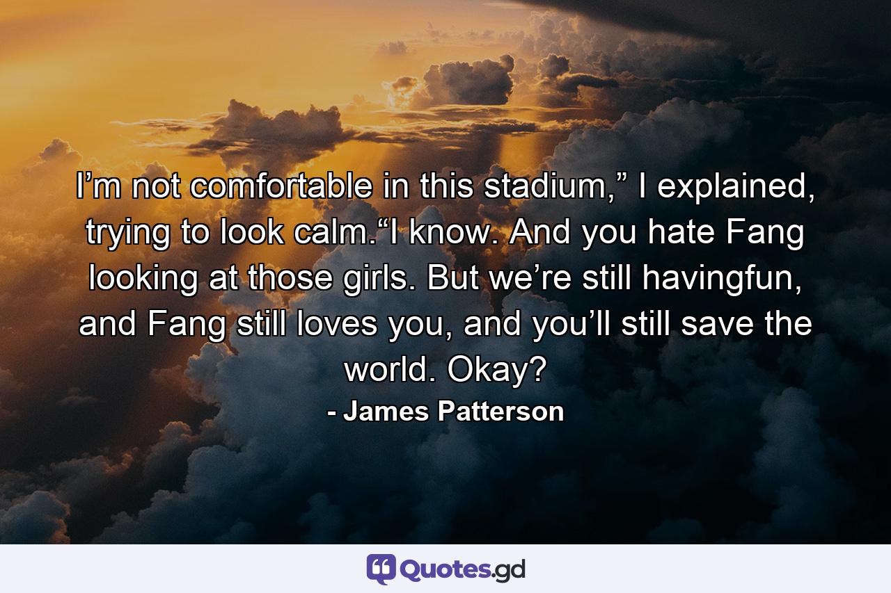 I’m not comfortable in this stadium,” I explained, trying to look calm.“I know. And you hate Fang looking at those girls. But we’re still havingfun, and Fang still loves you, and you’ll still save the world. Okay? - Quote by James Patterson