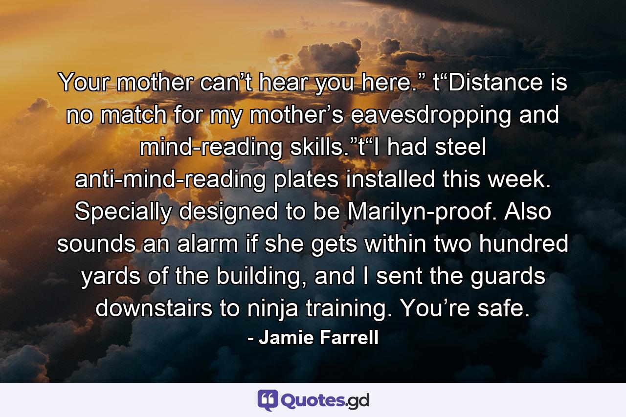 Your mother can’t hear you here.” t“Distance is no match for my mother’s eavesdropping and mind-reading skills.”t“I had steel anti-mind-reading plates installed this week. Specially designed to be Marilyn-proof. Also sounds an alarm if she gets within two hundred yards of the building, and I sent the guards downstairs to ninja training. You’re safe. - Quote by Jamie Farrell