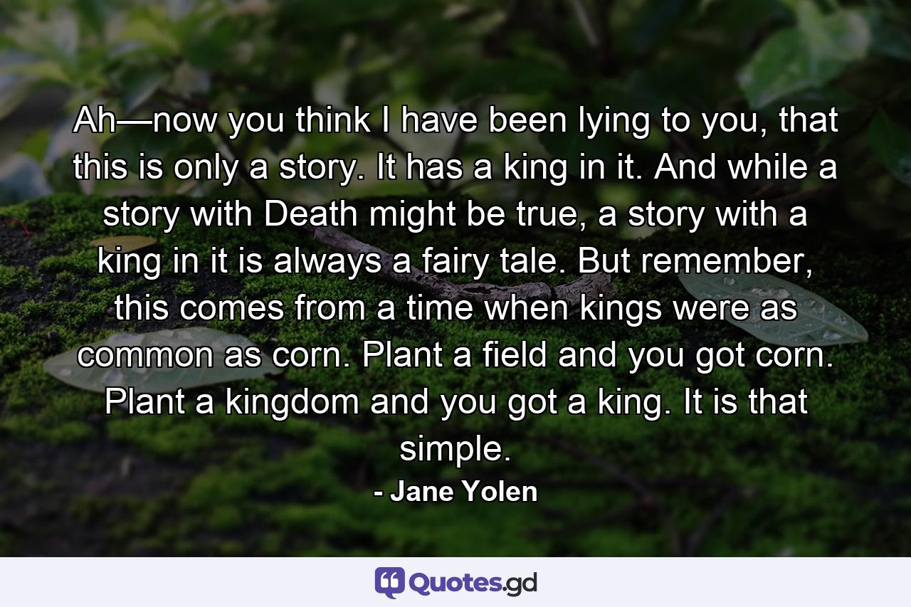 Ah—now you think I have been lying to you, that this is only a story. It has a king in it. And while a story with Death might be true, a story with a king in it is always a fairy tale. But remember, this comes from a time when kings were as common as corn. Plant a field and you got corn. Plant a kingdom and you got a king. It is that simple. - Quote by Jane Yolen