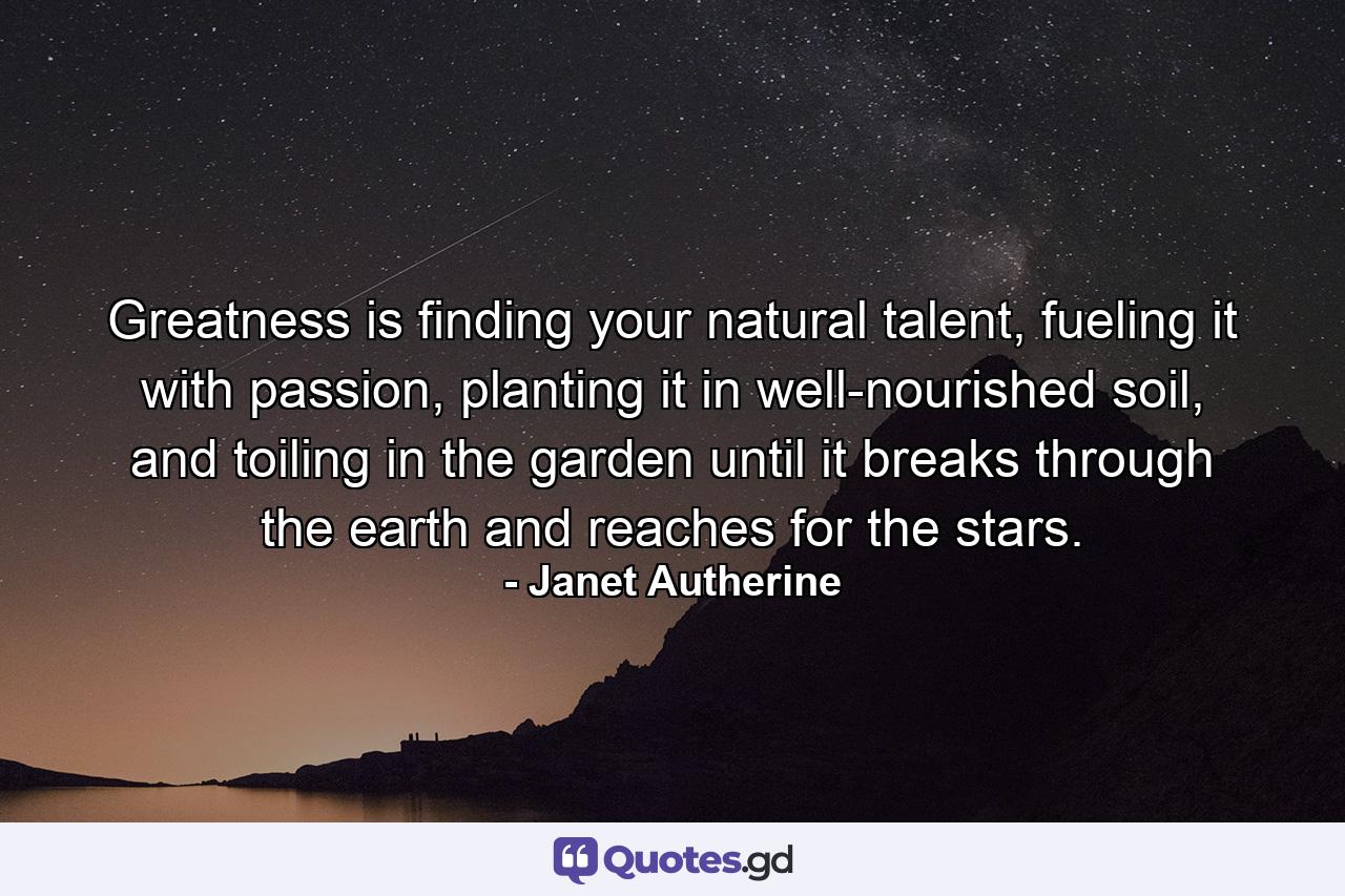 Greatness is finding your natural talent, fueling it with passion, planting it in well-nourished soil, and toiling in the garden until it breaks through the earth and reaches for the stars. - Quote by Janet Autherine