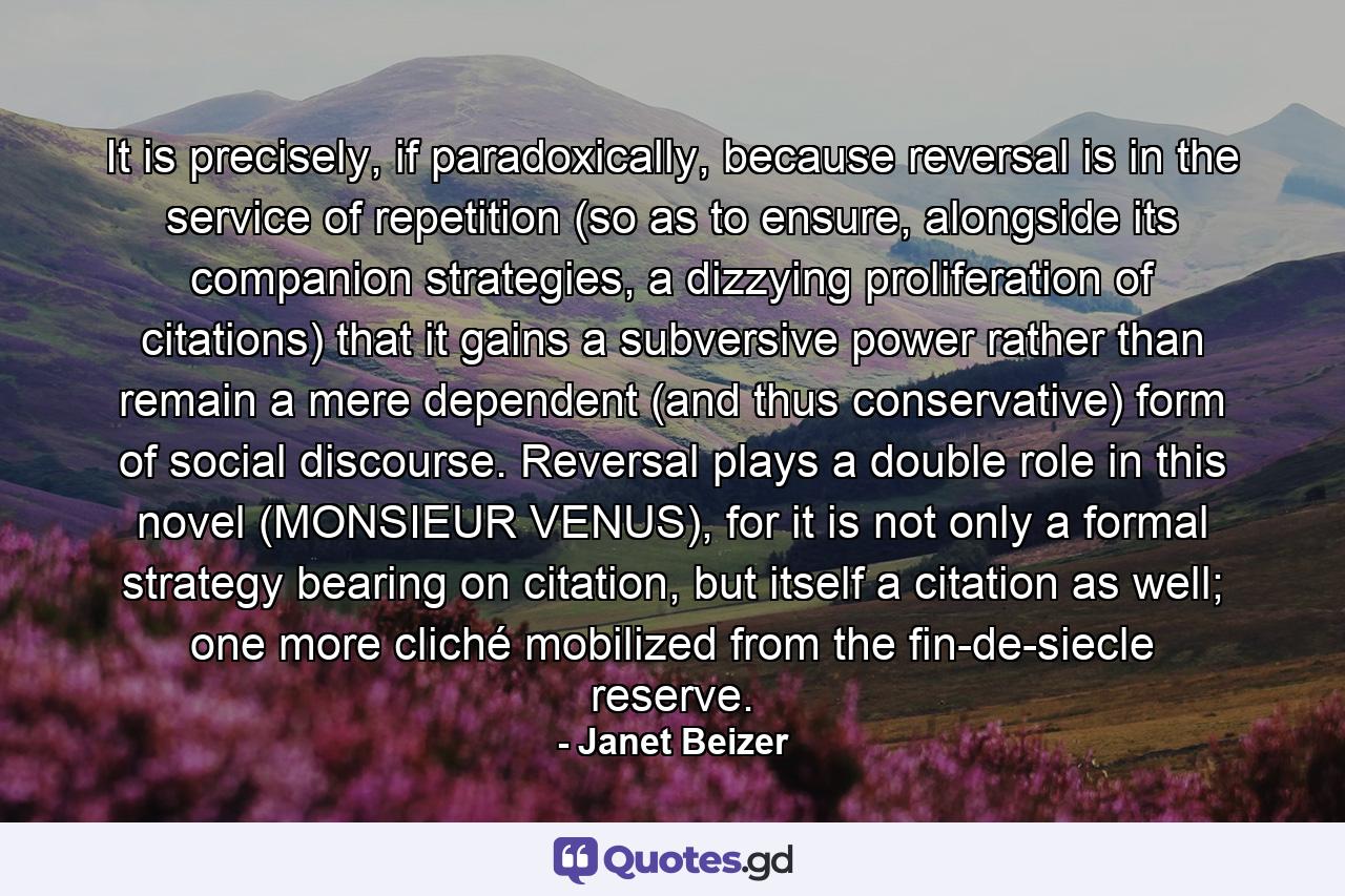 It is precisely, if paradoxically, because reversal is in the service of repetition (so as to ensure, alongside its companion strategies, a dizzying proliferation of citations) that it gains a subversive power rather than remain a mere dependent (and thus conservative) form of social discourse. Reversal plays a double role in this novel (MONSIEUR VENUS), for it is not only a formal strategy bearing on citation, but itself a citation as well; one more cliché mobilized from the fin-de-siecle reserve. - Quote by Janet Beizer