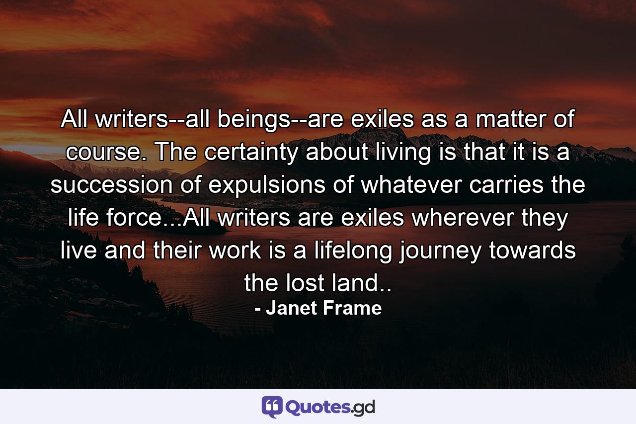 All writers--all beings--are exiles as a matter of course. The certainty about living is that it is a succession of expulsions of whatever carries the life force...All writers are exiles wherever they live and their work is a lifelong journey towards the lost land.. - Quote by Janet Frame