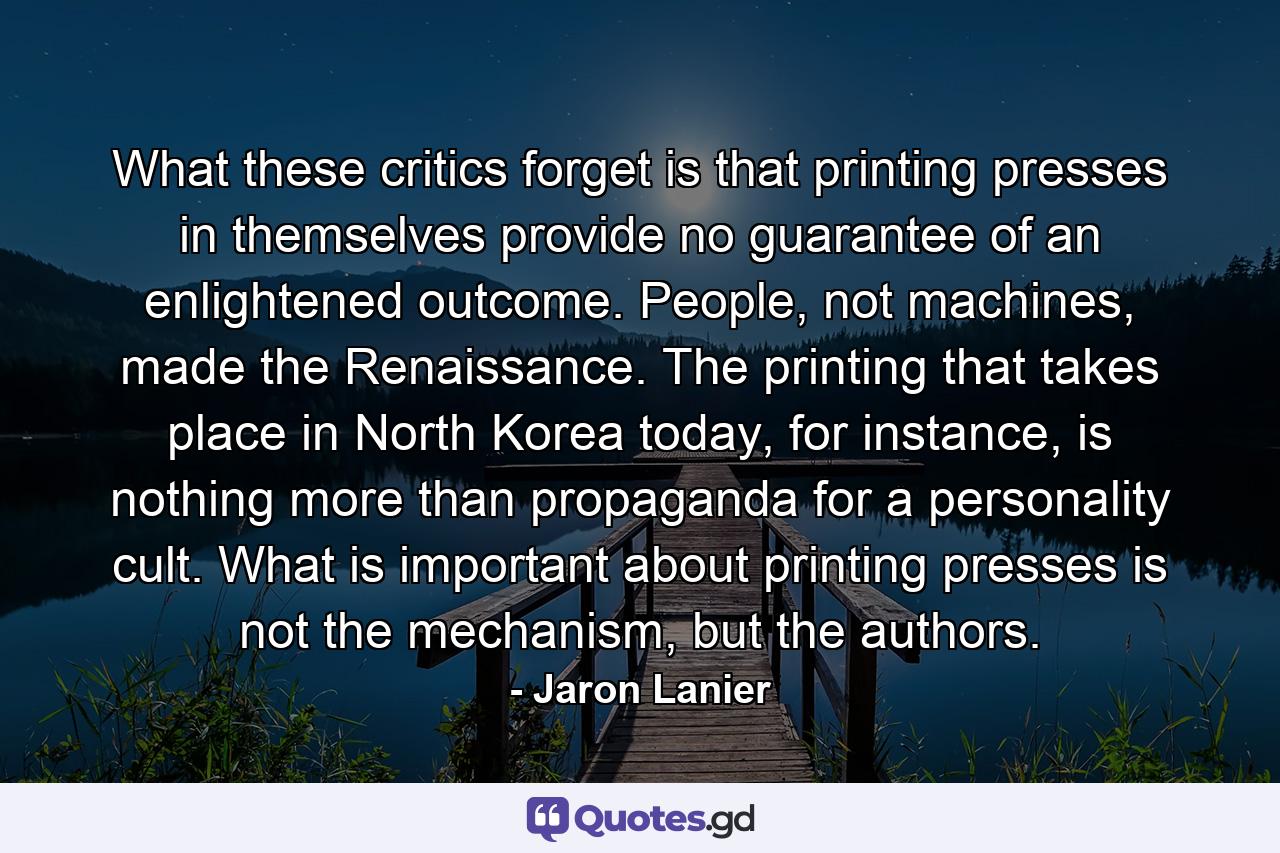 What these critics forget is that printing presses in themselves provide no guarantee of an enlightened outcome. People, not machines, made the Renaissance. The printing that takes place in North Korea today, for instance, is nothing more than propaganda for a personality cult. What is important about printing presses is not the mechanism, but the authors. - Quote by Jaron Lanier