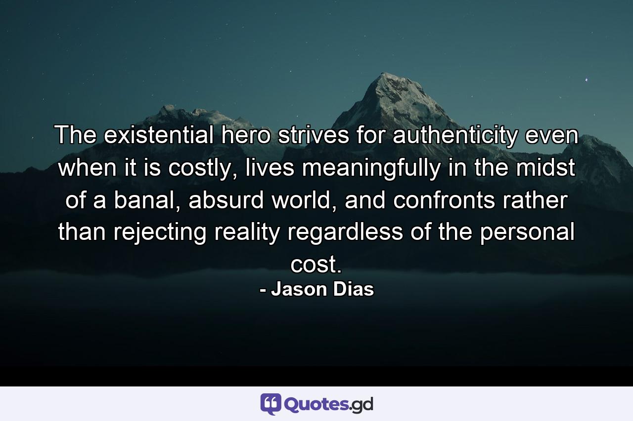 The existential hero strives for authenticity even when it is costly, lives meaningfully in the midst of a banal, absurd world, and confronts rather than rejecting reality regardless of the personal cost. - Quote by Jason Dias