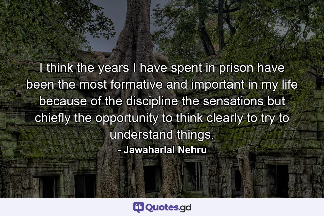 I think the years I have spent in prison have been the most formative and important in my life because of the discipline  the sensations  but chiefly the opportunity to think clearly  to try to understand things. - Quote by Jawaharlal Nehru