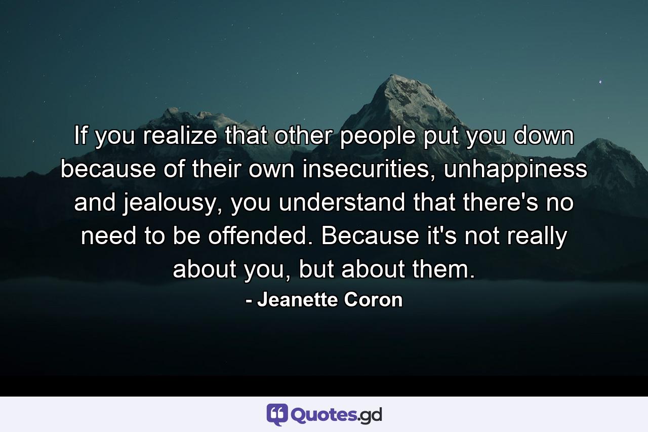 If you realize that other people put you down because of their own insecurities, unhappiness and jealousy, you understand that there's no need to be offended. Because it's not really about you, but about them. - Quote by Jeanette Coron