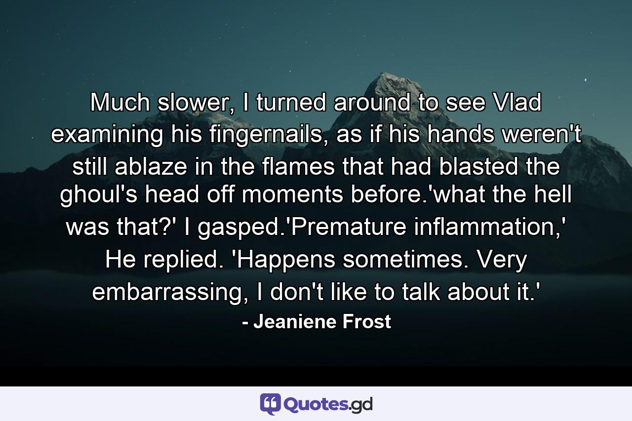 Much slower, I turned around to see Vlad examining his fingernails, as if his hands weren't still ablaze in the flames that had blasted the ghoul's head off moments before.'what the hell was that?' I gasped.'Premature inflammation,' He replied. 'Happens sometimes. Very embarrassing, I don't like to talk about it.' - Quote by Jeaniene Frost