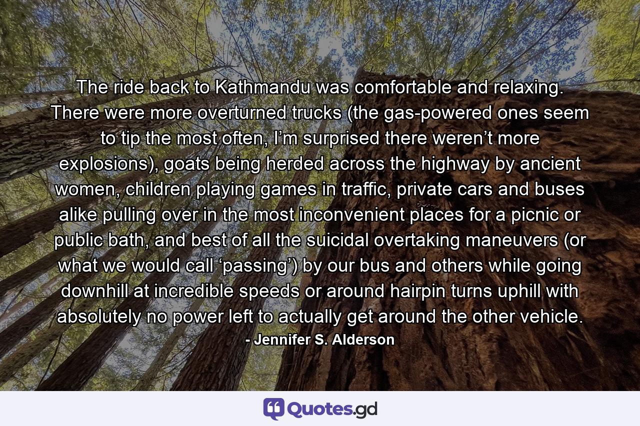 The ride back to Kathmandu was comfortable and relaxing. There were more overturned trucks (the gas-powered ones seem to tip the most often, I’m surprised there weren’t more explosions), goats being herded across the highway by ancient women, children playing games in traffic, private cars and buses alike pulling over in the most inconvenient places for a picnic or public bath, and best of all the suicidal overtaking maneuvers (or what we would call ‘passing’) by our bus and others while going downhill at incredible speeds or around hairpin turns uphill with absolutely no power left to actually get around the other vehicle. - Quote by Jennifer S. Alderson