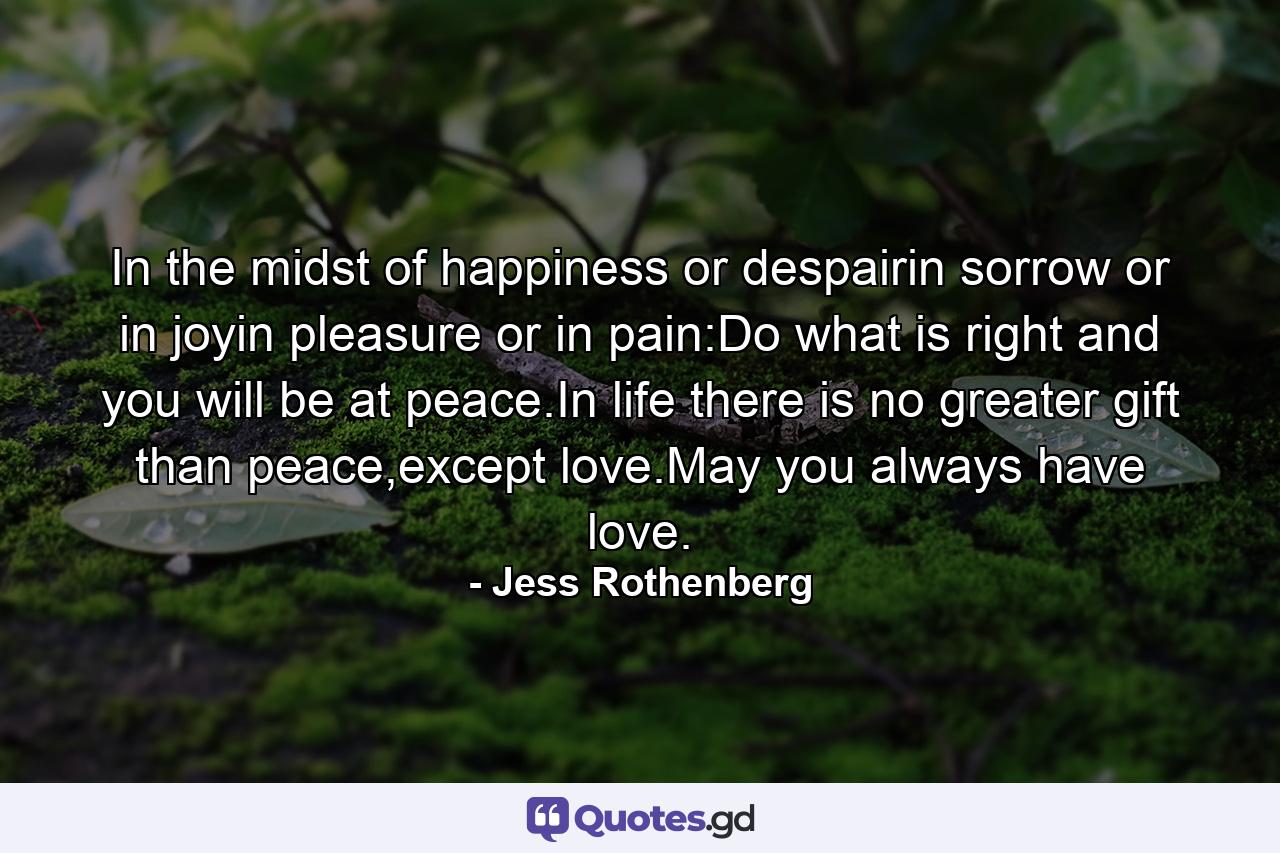 In the midst of happiness or despairin sorrow or in joyin pleasure or in pain:Do what is right and you will be at peace.In life there is no greater gift than peace,except love.May you always have love. - Quote by Jess Rothenberg