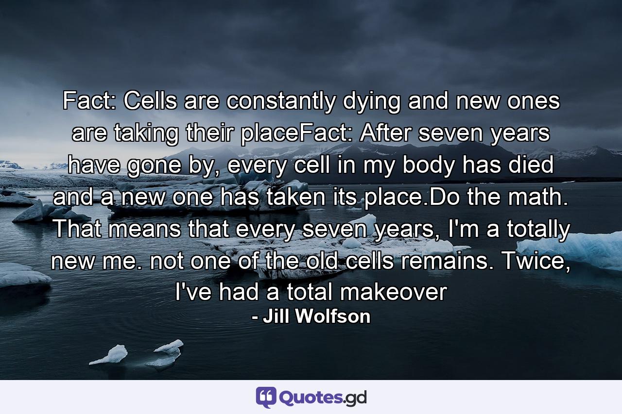 Fact: Cells are constantly dying and new ones are taking their placeFact: After seven years have gone by, every cell in my body has died and a new one has taken its place.Do the math. That means that every seven years, I'm a totally new me. not one of the old cells remains. Twice, I've had a total makeover - Quote by Jill Wolfson