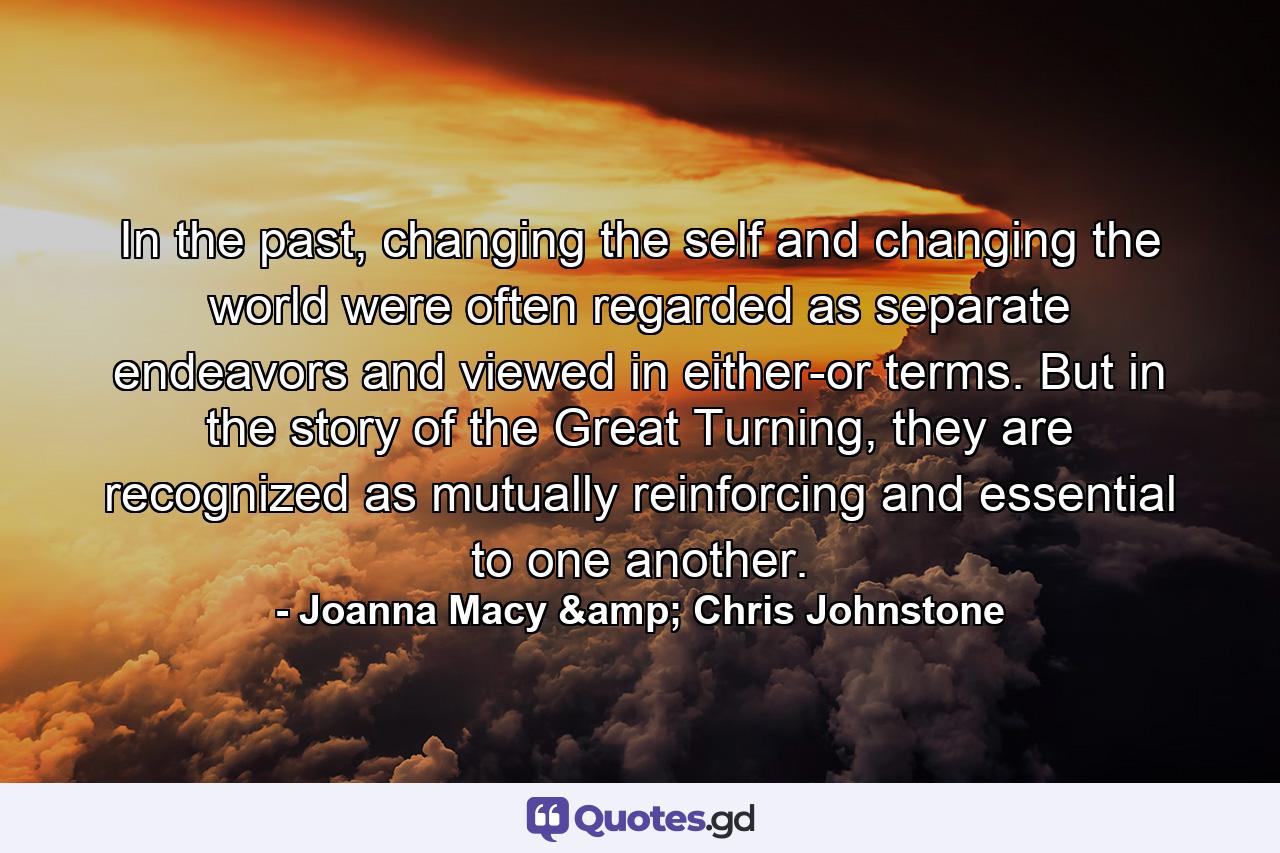 In the past, changing the self and changing the world were often regarded as separate endeavors and viewed in either-or terms. But in the story of the Great Turning, they are recognized as mutually reinforcing and essential to one another. - Quote by Joanna Macy & Chris Johnstone