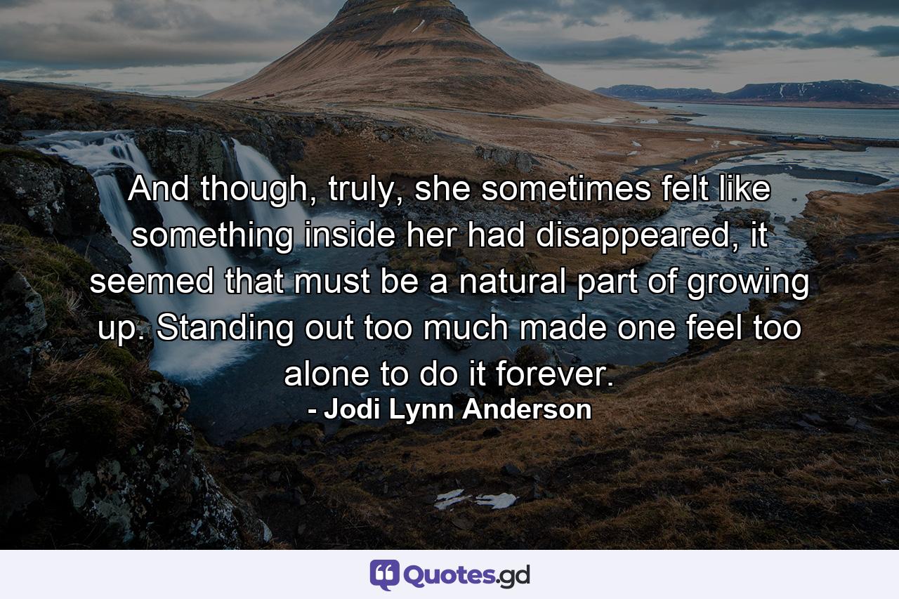 And though, truly, she sometimes felt like something inside her had disappeared, it seemed that must be a natural part of growing up. Standing out too much made one feel too alone to do it forever. - Quote by Jodi Lynn Anderson