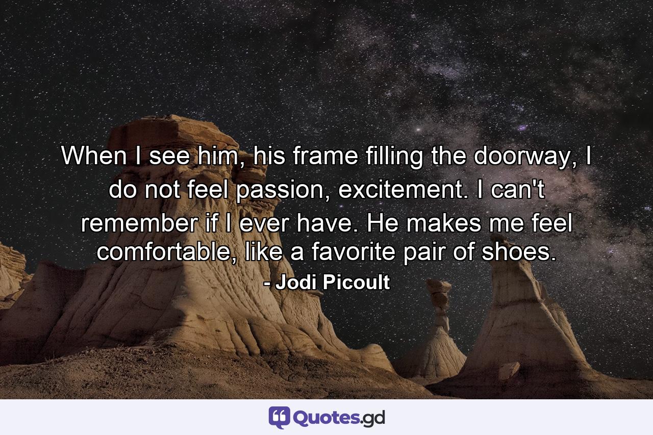 When I see him, his frame filling the doorway, I do not feel passion, excitement. I can't remember if I ever have. He makes me feel comfortable, like a favorite pair of shoes. - Quote by Jodi Picoult