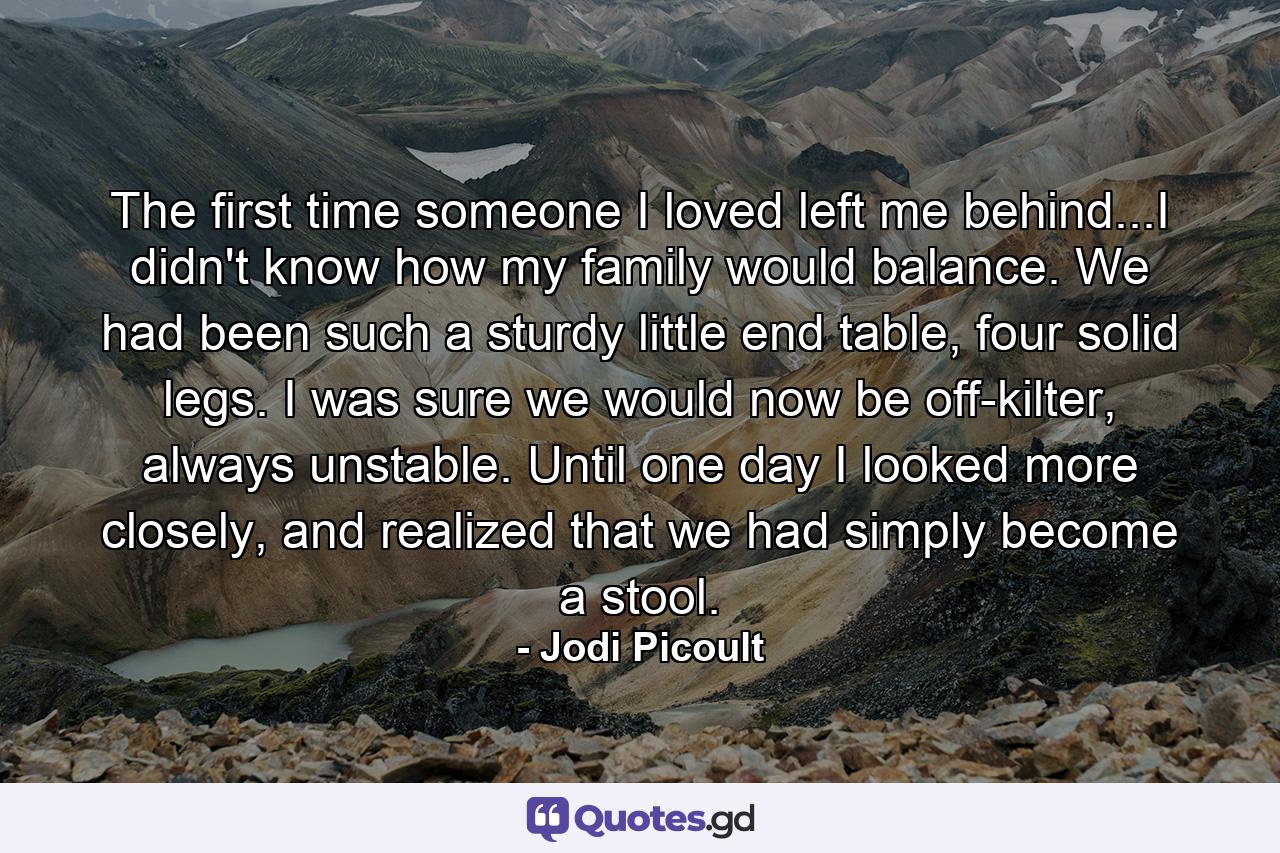 The first time someone I loved left me behind...I didn't know how my family would balance. We had been such a sturdy little end table, four solid legs. I was sure we would now be off-kilter, always unstable. Until one day I looked more closely, and realized that we had simply become a stool. - Quote by Jodi Picoult