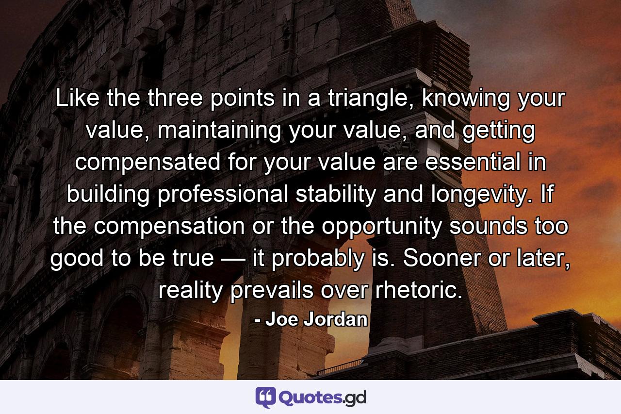 Like the three points in a triangle, knowing your value, maintaining your value, and getting compensated for your value are essential in building professional stability and longevity. If the compensation or the opportunity sounds too good to be true — it probably is. Sooner or later, reality prevails over rhetoric. - Quote by Joe Jordan