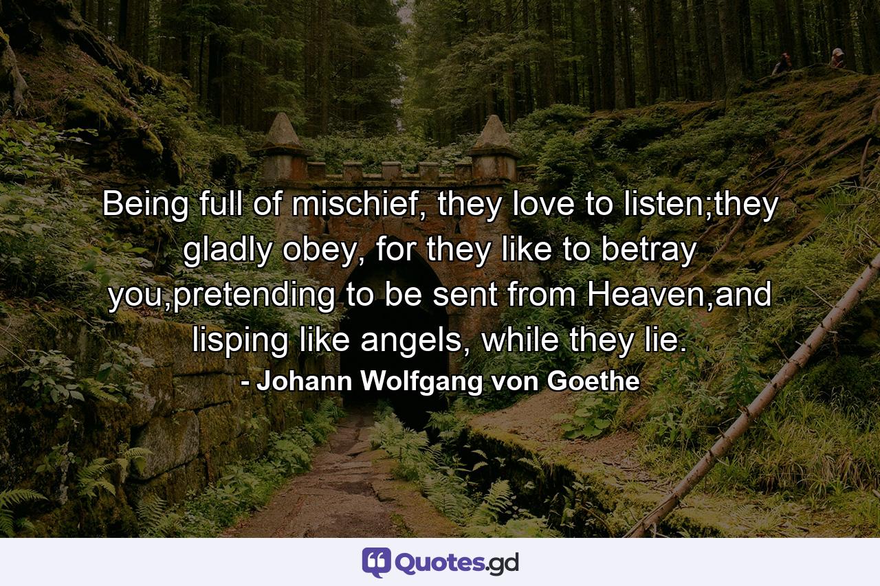 Being full of mischief, they love to listen;they gladly obey, for they like to betray you,pretending to be sent from Heaven,and lisping like angels, while they lie. - Quote by Johann Wolfgang von Goethe