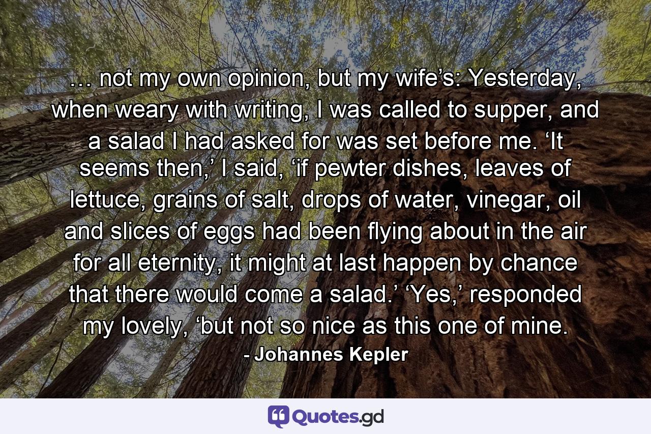 …   not my own opinion, but my wife’s: Yesterday, when weary with writing, I was called to supper, and a salad I had asked for was set before me. ‘It seems then,’ I said, ‘if pewter dishes, leaves of lettuce, grains of salt, drops of water, vinegar, oil and slices of eggs had been flying about in the air for all eternity, it might at last happen by chance that there would come a salad.’ ‘Yes,’ responded my lovely, ‘but not so nice as this one of mine. - Quote by Johannes Kepler