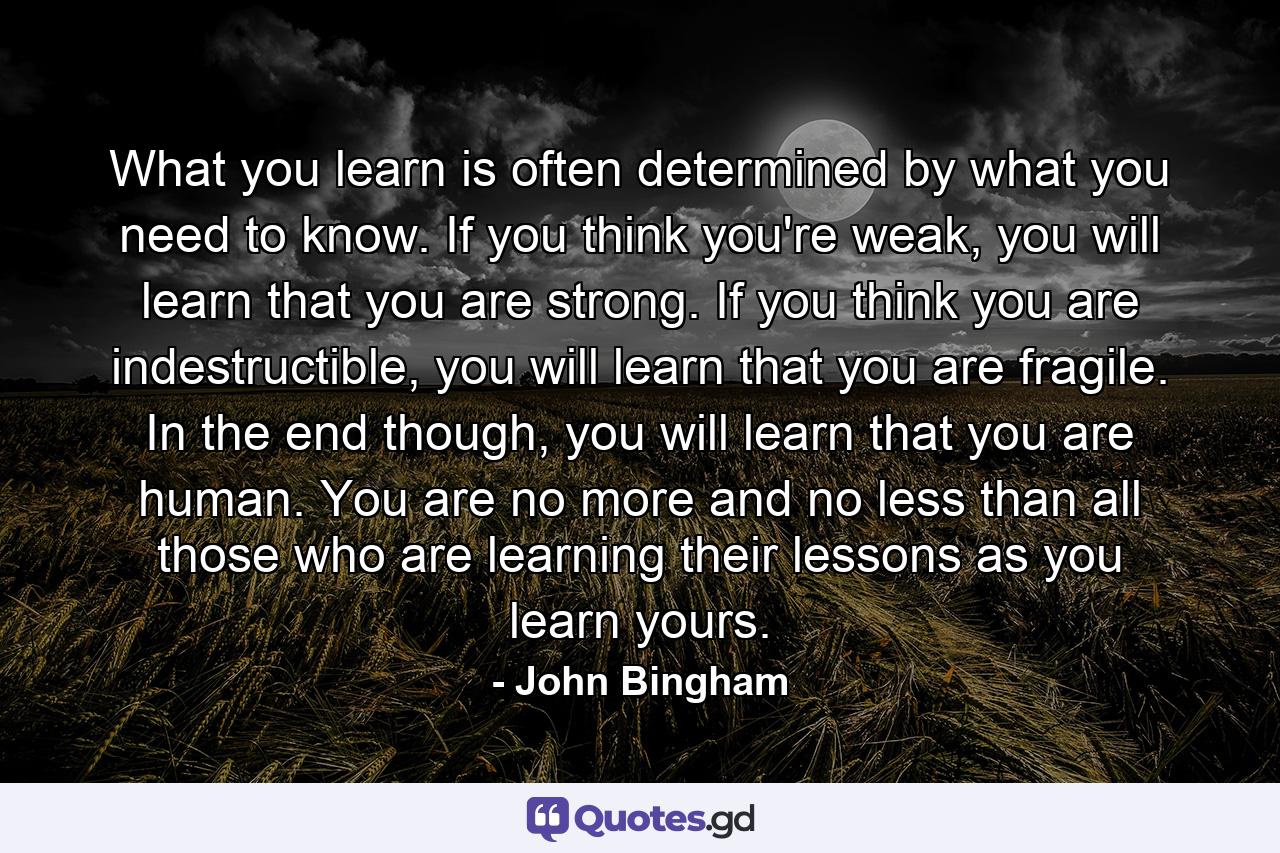 What you learn is often determined by what you need to know. If you think you're weak, you will learn that you are strong. If you think you are indestructible, you will learn that you are fragile. In the end though, you will learn that you are human. You are no more and no less than all those who are learning their lessons as you learn yours. - Quote by John Bingham