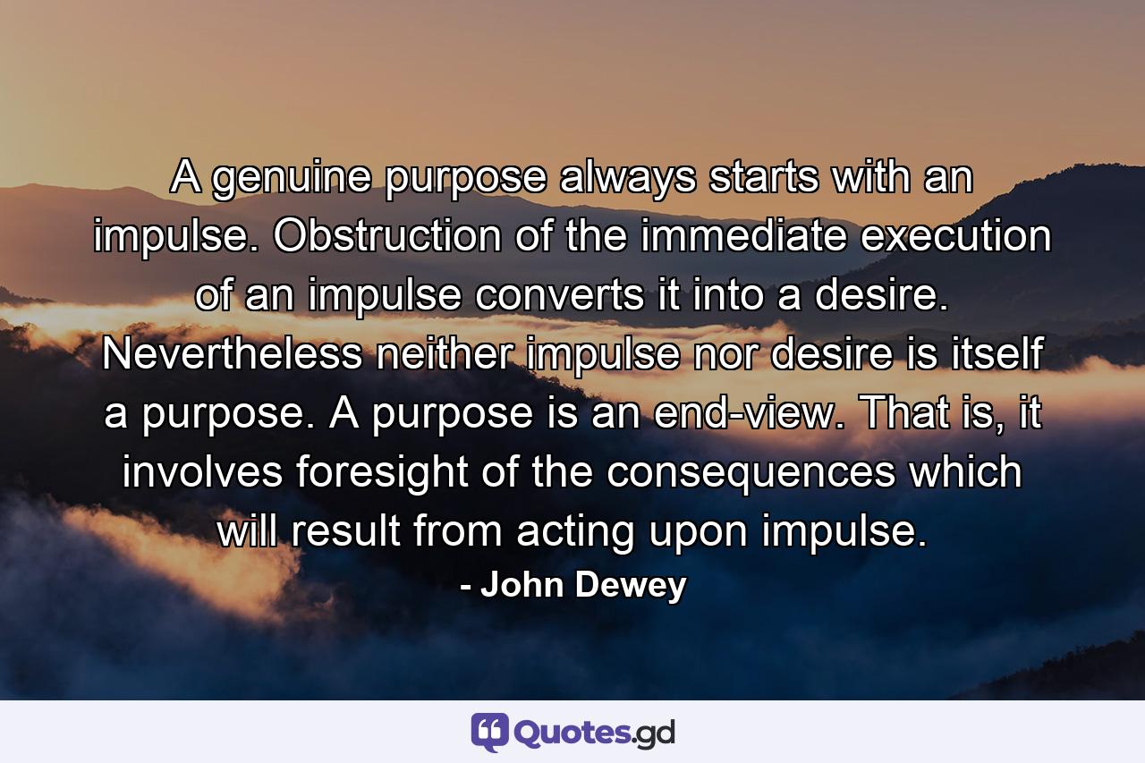 A genuine purpose always starts with an impulse. Obstruction of the immediate execution of an impulse converts it into a desire. Nevertheless neither impulse nor desire is itself a purpose. A purpose is an end-view. That is, it involves foresight of the consequences which will result from acting upon impulse. - Quote by John Dewey